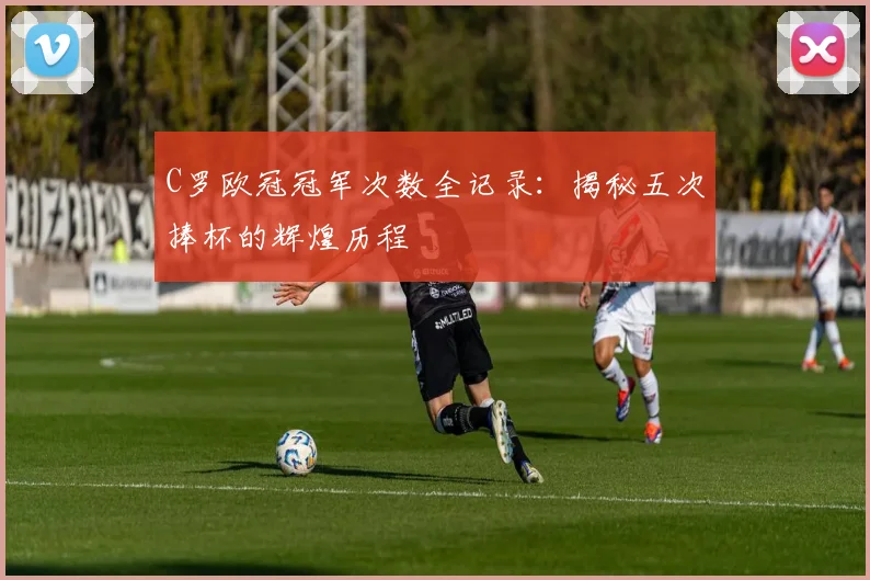 C罗欧冠冠军次数全记录：揭秘五次捧杯的辉煌历程