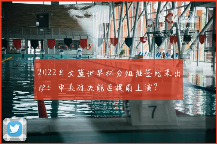 2022年女篮世界杯分组抽签结果出炉：中美对决能否提前上演？