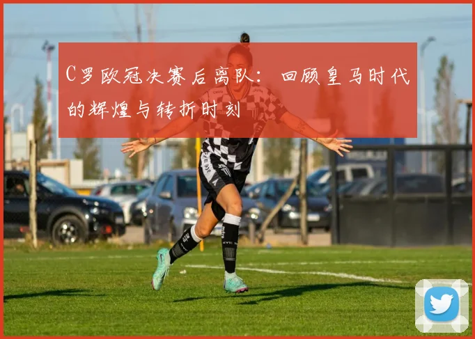 C罗欧冠决赛后离队：回顾皇马时代的辉煌与转折时刻