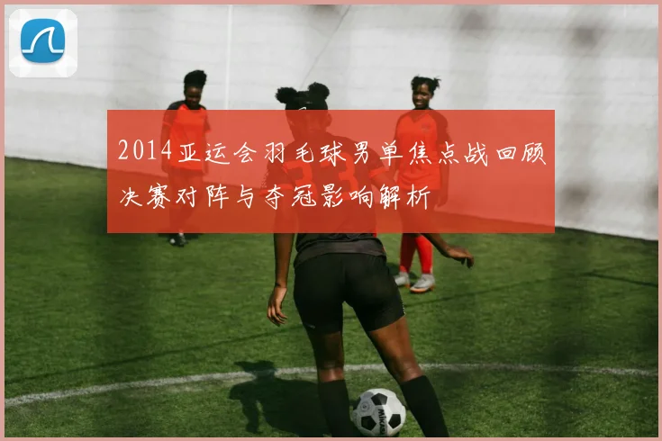 2014亚运会羽毛球男单焦点战回顾决赛对阵与夺冠影响解析