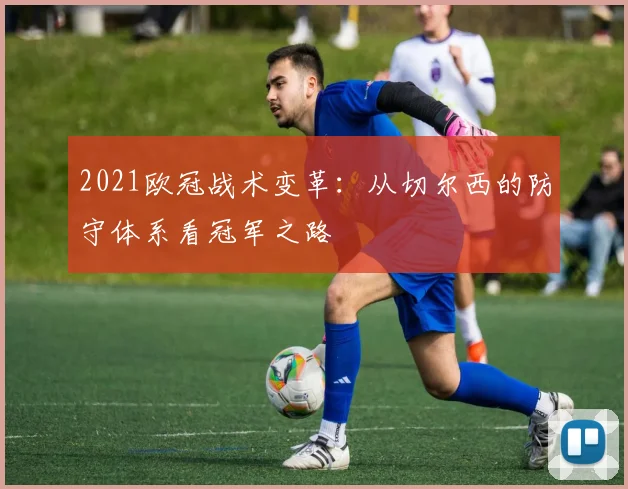 2021欧冠战术变革：从切尔西的防守体系看冠军之路