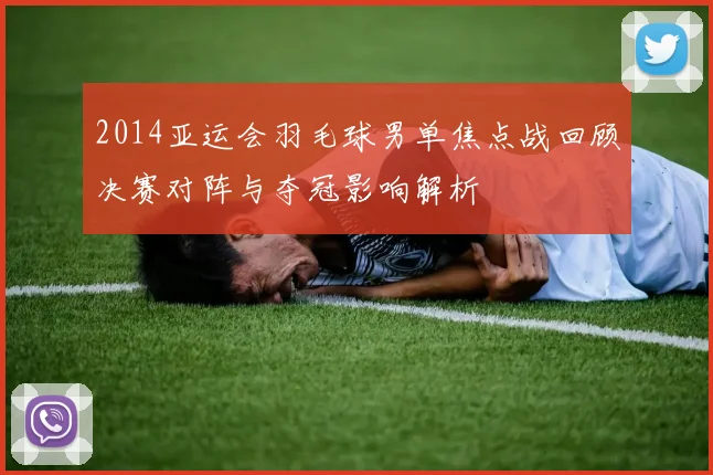 2014亚运会羽毛球男单焦点战回顾决赛对阵与夺冠影响解析