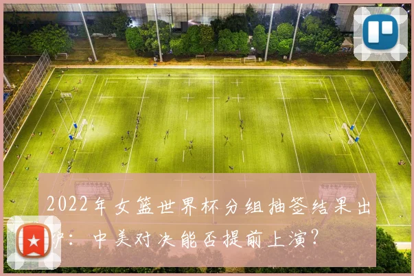 2022年女篮世界杯分组抽签结果出炉：中美对决能否提前上演？