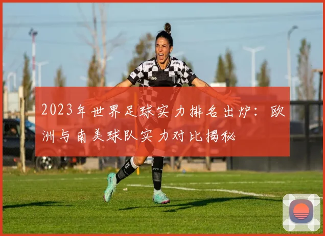2023年世界足球实力排名出炉：欧洲与南美球队实力对比揭秘