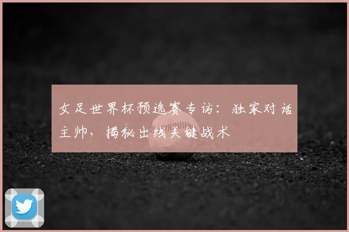 女足世界杯预选赛专访：独家对话主帅，揭秘出线关键战术