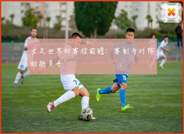 女足世界杯赛程前瞻：赛制与对阵的胜负手