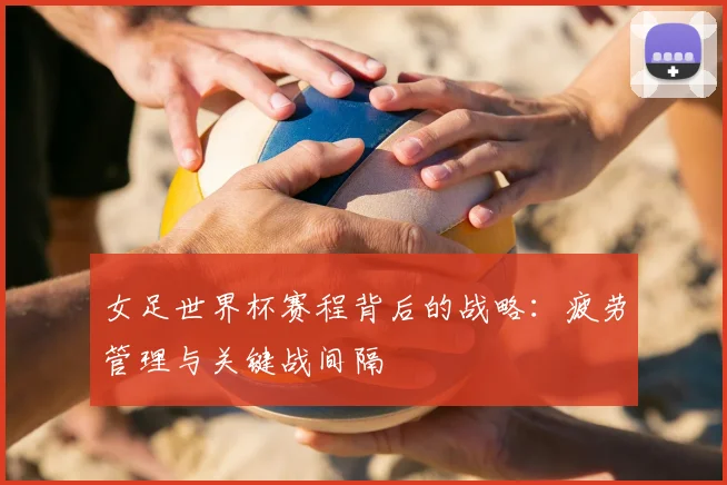女足世界杯赛程背后的战略：疲劳管理与关键战间隔