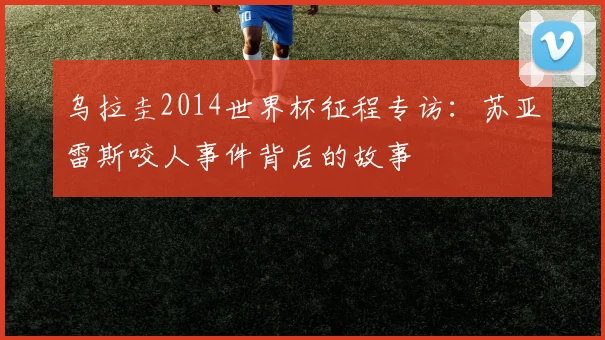 乌拉圭2014世界杯征程专访：苏亚雷斯咬人事件背后的故事