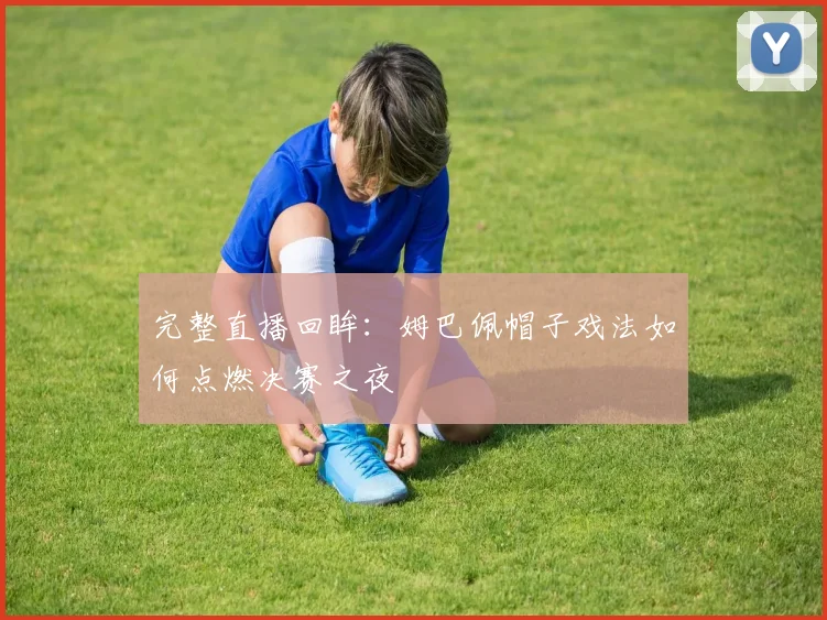 完整直播回眸：姆巴佩帽子戏法如何点燃决赛之夜