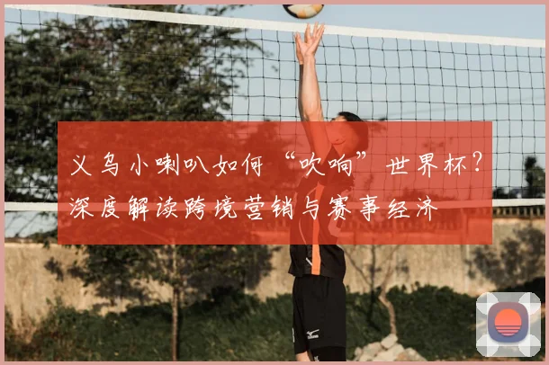 义乌小喇叭如何“吹响”世界杯？深度解读跨境营销与赛事经济