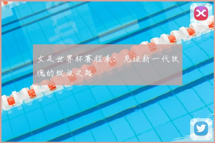 女足世界杯赛程表：见证新一代玫瑰的绽放之路