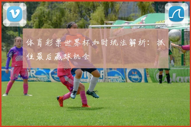 体育彩票世界杯加时玩法解析：抓住最后赢球机会