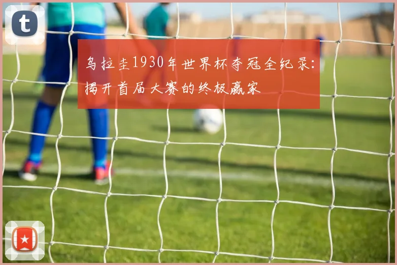 乌拉圭1930年世界杯夺冠全纪录：揭开首届大赛的终极赢家