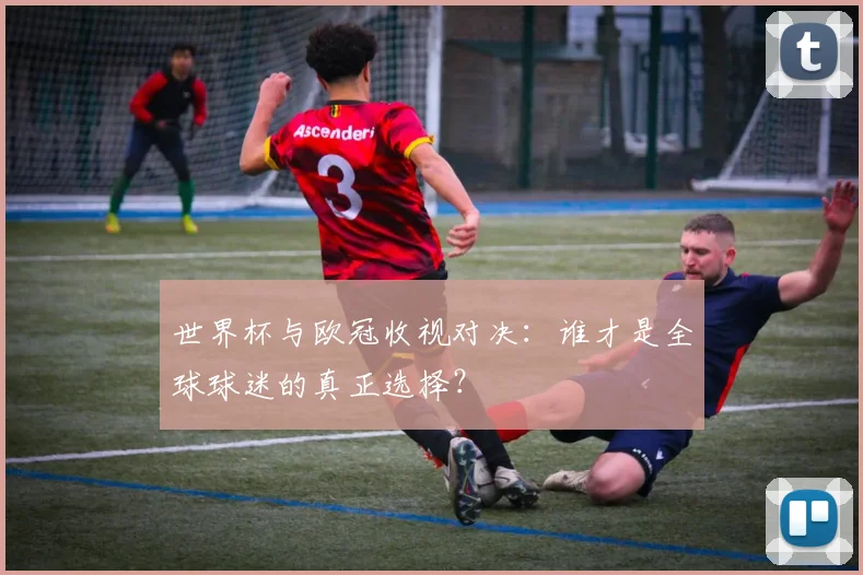 世界杯与欧冠收视对决:谁才是全球球迷的真正选择?