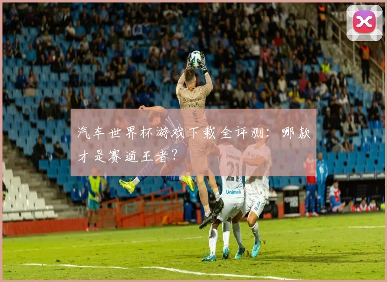 汽车世界杯游戏下载全评测：哪款才是赛道王者？