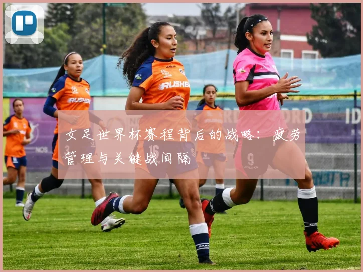 女足世界杯赛程背后的战略：疲劳管理与关键战间隔