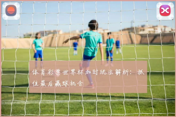 体育彩票世界杯加时玩法解析：抓住最后赢球机会