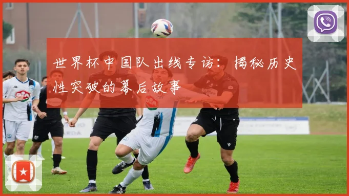 世界杯中国队出线专访：揭秘历史性突破的幕后故事