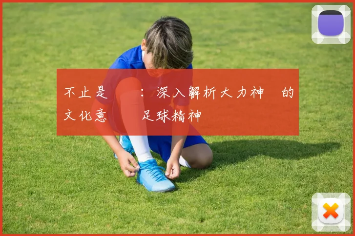 不止是獎盃：深入解析大力神盃的文化意義與足球精神